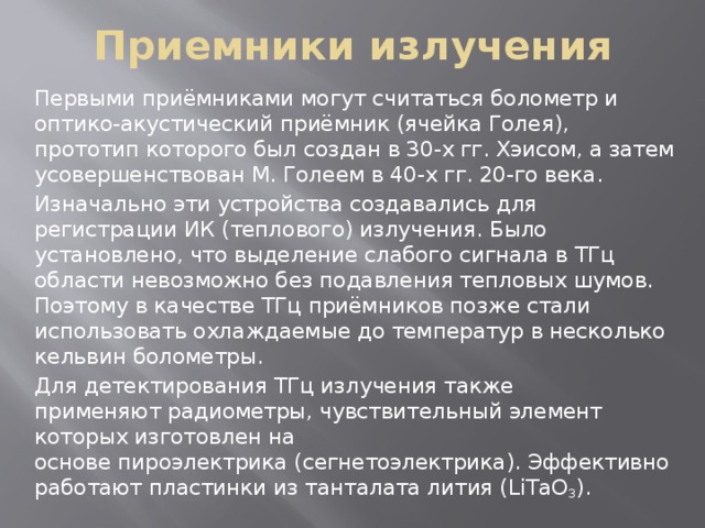 Приемники излучения Первыми приёмниками могут считаться болометр и оптико-акустический приёмник (ячейка Голея), прототип которого был создан в 30-х гг. Хэисом, а затем усовершенствован М. Голеем в 40-х гг. 20-го века. Изначально эти устройства создавались для регистрации ИК (теплового) излучения. Было установлено, что выделение слабого сигнала в ТГц области невозможно без подавления тепловых шумов. Поэтому в качестве ТГц приёмников позже стали использовать охлаждаемые до температур в несколько кельвин болометры. Для детектирования ТГц излучения также применяют радиометры, чувствительный элемент которых изготовлен на основе пироэлектрика (сегнетоэлектрика). Эффективно работают пластинки из танталата лития (LiTaO 3 ).  