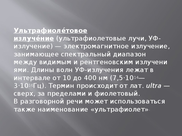 Ультрафиоле́товое излуче́ние  (ультрафиолетовые лучи, УФ-излучение) — электромагнитное излучение, занимающее спектральный диапазон между видимым и рентгеновским излучениями. Длины волн УФ-излучения лежат в интервале от 10 до 400 нм (7,5·10 14 —3·10 16 Гц). Термин происходит от лат.  ultra  — сверх, за пределами и фиолетовый. В разговорной речи может использоваться также наименование «ультрафиолет» . 