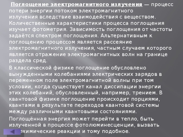  Поглощение электромагнитного излучения  — процесс потери энергии потоком электромагнитного излучения вследствие взаимодействия с веществом. Количественные характеристики процесса поглощения изучает фотометрия. Зависимость поглощения от частоты задаётся спектром поглощения. Альтернативным к поглощению процессом является рассеяние электромагнитного излучения, частным случаем которого является отражение электромагнитных волн на границе раздела сред. В классической физике поглощение обусловлено вынужденными колебаниями электрических зарядов в переменном поле электромагнитной волны при том условии, когда существует канал диссипации энергии этих колебаний, обусловленный, например, трением. В квантовой физике поглощение происходит порциями, квантами в результате переходов квантовой системы между различными квантовыми состояниями. Поглощённая энергия может перейти в тепло, быть излученной в процессе фотолюминесценции, вызвать фотохимические реакции и тому подобное. 