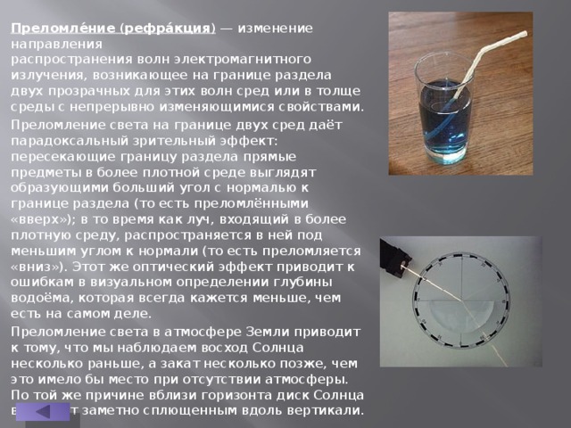 Преломле́ние  ( рефра́кция )  — изменение направления распространения волн электромагнитного излучения, возникающее на границе раздела двух прозрачных для этих волн сред или в толще среды с непрерывно изменяющимися свойствами. Преломление света на границе двух сред даёт парадоксальный зрительный эффект: пересекающие границу раздела прямые предметы в более плотной среде выглядят образующими больший угол с нормалью к границе раздела (то есть преломлёнными «вверх»); в то время как луч, входящий в более плотную среду, распространяется в ней под меньшим углом к нормали (то есть преломляется «вниз»). Этот же оптический эффект приводит к ошибкам в визуальном определении глубины водоёма, которая всегда кажется меньше, чем есть на самом деле. Преломление света в атмосфере Земли приводит к тому, что мы наблюдаем восход Солнца несколько раньше, а закат несколько позже, чем это имело бы место при отсутствии атмосферы. По той же причине вблизи горизонта диск Солнца выглядит заметно сплющенным вдоль вертикали. 