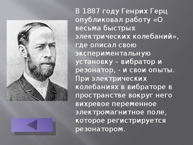 В 1887 году Генрих Герц опубликовал работу «О весьма быстрых электрических колебаний», где описал свою экспериментальную установку – вибратор и резонатор, - и свои опыты. При электрических колебаниях в вибраторе в пространстве вокруг него вихревое переменное электромагнитное поле, которое регистрируется резонатором. 