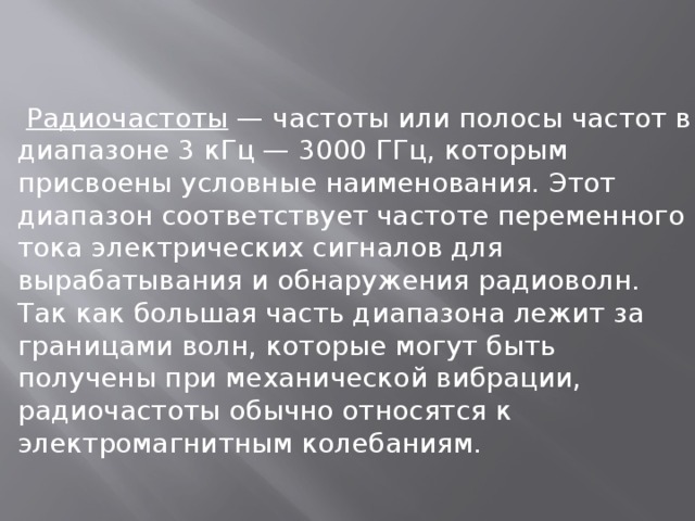  Радиочастоты — частоты или полосы частот в диапазоне 3 кГц — 3000 ГГц, которым присвоены условные наименования. Этот диапазон соответствует частоте переменного тока электрических сигналов для вырабатывания и обнаружения радиоволн. Так как большая часть диапазона лежит за границами волн, которые могут быть получены при механической вибрации, радиочастоты обычно относятся к электромагнитным колебаниям. 