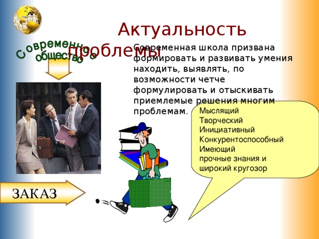 выпускник  Актуальность проблемы Современная школа призвана формировать и развивать умения находить, выявлять, по  возможности четче формулировать и отыскивать приемлемые решения многим проблемам. Мыслящий Творческий Инициативный Конкурентоспособный Имеющий прочные знания и широкий кругозор ЗАКАЗ 