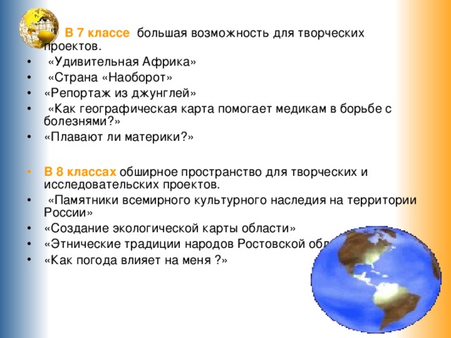  В 7 классе большая возможность для творческих проектов.  «Удивительная Африка»  «Страна «Наоборот» «Репортаж из джунглей»  «Как географическая карта помогает медикам в борьбе с болезнями?» «Плавают ли материки?»  В 8 классах обширное пространство для творческих и исследовательских проектов.  «Памятники всемирного культурного наследия на территории России» «Создание экологической карты области» «Этнические традиции народов Ростовской области» «Как погода влияет на меня ?» 
