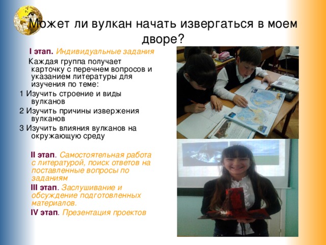 Может ли вулкан начать извергаться в моем дворе?  I этап.  Индивидуальные задания  Каждая группа получает карточку с перечнем вопросов и указанием литературы для изучения по теме: 1 Изучить строение и виды вулканов 2 Изучить причины извержения вулканов 3 Изучить влияния вулканов на окружающую среду  II этап .  Самостоятельная работа с литературой, поиск ответов на поставленные вопросы по заданиям  III этап .  Заслушивание и обсуждение подготовленных материалов .   IV этап . Презентация проектов 