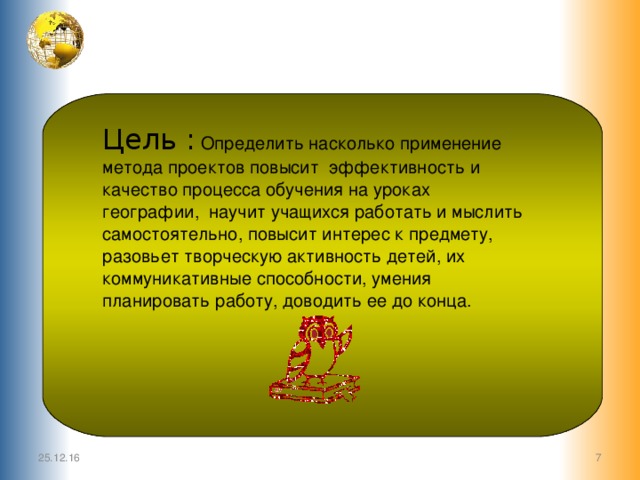Цель : Определить насколько применение метода проектов повысит эффективность и качество процесса обучения на уроках географии, научит учащихся работать и мыслить самостоятельно, повысит интерес к предмету, разовьет творческую активность детей, их коммуникативные способности, умения планировать работу, доводить ее до конца. 25.12.16  