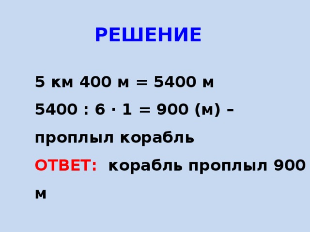  РЕШЕНИЕ 5 км 400 м = 5400 м 5400 : 6 · 1 = 900 (м) – проплыл корабль ОТВЕТ: корабль проплыл 900 м  