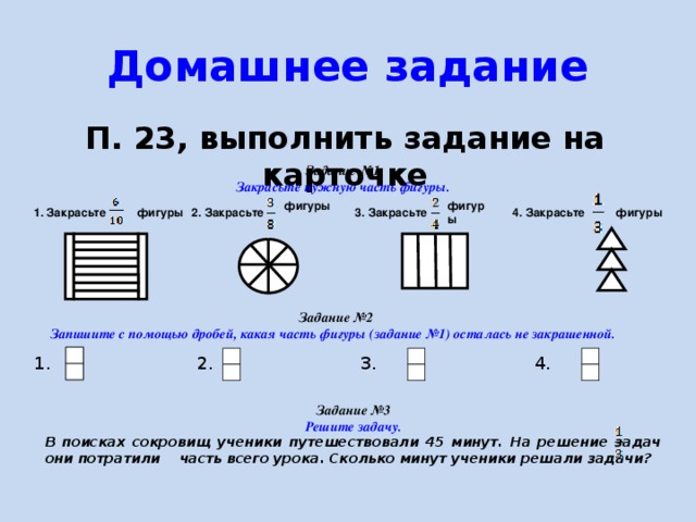 Домашнее задание П. 23, выполнить задание на карточке  Задание №1 Закрасьте нужную часть фигуры. фигуры  фигуры фигуры 2. Закрасьте 4. Закрасьте фигуры  3. Закрасьте 1. Закрасьте  Задание №2 Запишите с помощью дробей, какая часть фигуры (задание №1) осталась не закрашенной. 1. 4. 3. 2. Задание №3 Решите задачу. В поисках сокровищ ученики путешествовали 45 минут. На решение задач они потратили часть всего урока. Сколько минут ученики решали задачи? 