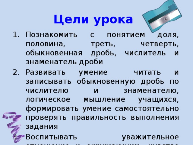 Цели урока Познакомить с понятием доля, половина, треть, четверть, обыкновенная дробь, числитель и знаменатель дроби Развивать умение читать и записывать обыкновенную дробь по числителю и знаменателю, логическое мышление учащихся, формировать умение самостоятельно проверять правильность выполнения задания Воспитывать уважительное отношение к окружающим, чувство ответственности, внимание, уверенность в себе. 