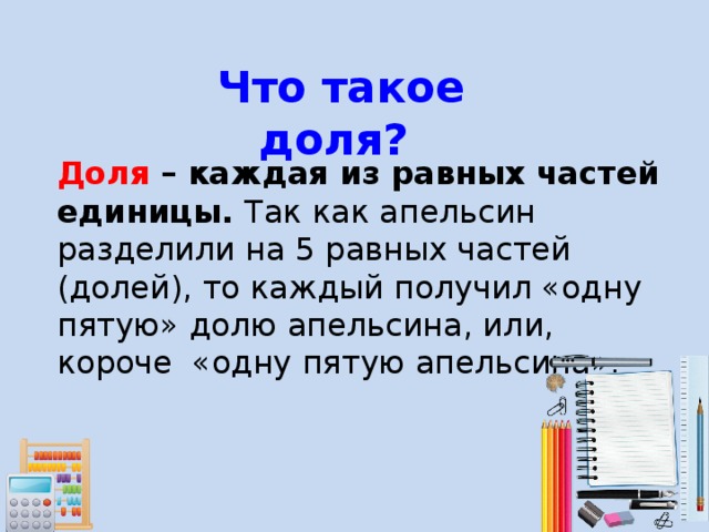 Что такое доля?  Доля – каждая из равных частей единицы. Так как апельсин разделили на 5 равных частей (долей), то каждый получил «одну пятую» долю апельсина, или, короче «одну пятую апельсина». 