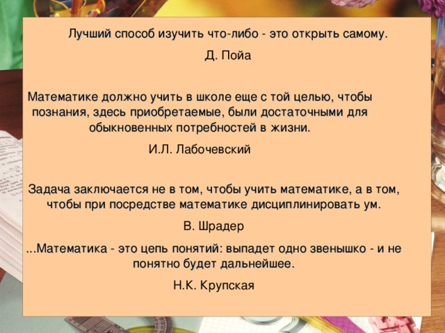 Лучший способ изучить что-либо - это открыть самому. Д. Пойа Математике должно учить в школе еще с той целью, чтобы познания, здесь приобретаемые, были достаточными для обыкновенных потребностей в жизни. И.Л. Лабочевский Задача заключается не в том, чтобы учить математике, а в том, чтобы при посредстве математике дисциплинировать ум. В. Шрадер ...Математика - это цепь понятий: выпадет одно звенышко - и не понятно будет дальнейшее. Н.К. Крупская 