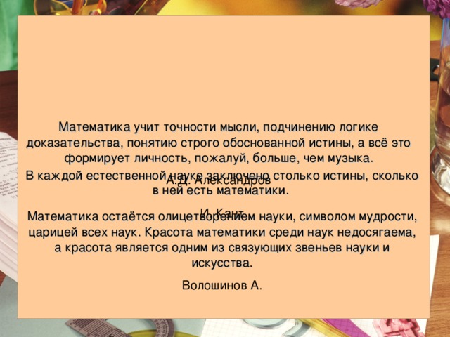 Математика учит точности мысли, подчинению логике доказательства, понятию строго обоснованной истины, а всё это формирует личность, пожалуй, больше, чем музыка. А.Д. Александров  В каждой естественной науке заключено столько истины, сколько в ней есть математики.  И. Кант Математика остаётся олицетворением науки, символом мудрости, царицей всех наук. Красота математики среди наук недосягаема, а красота является одним из связующих звеньев науки и искусства. Волошинов А. 