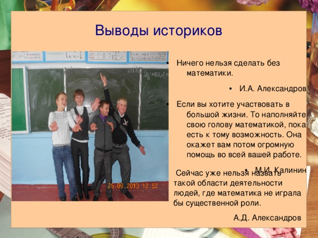 Выводы историков Ничего нельзя сделать без математики. И.А. Александров Если вы хотите участвовать в большой жизни. То наполняйте свою голову математикой, пока есть к тому возможность. Она окажет вам потом огромную помощь во всей вашей работе. М.И. Калинин  Сейчас уже нельзя назвать такой области деятельности людей, где математика не играла бы существенной роли. А.Д. Александров 