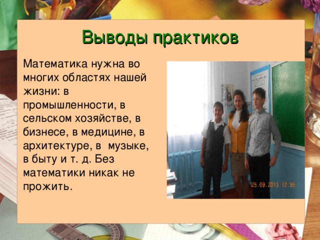 Выводы практиков Математика нужна во многих областях нашей жизни: в промышленности, в сельском хозяйстве, в бизнесе, в медицине, в архитектуре, в музыке, в быту и т. д. Без математики никак не прожить. 