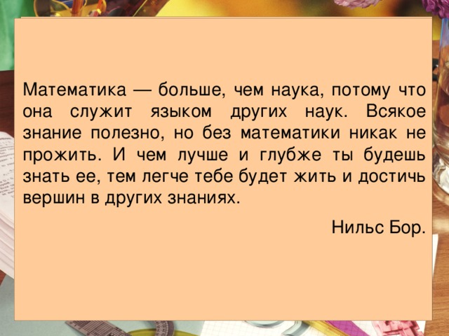 Математика — больше, чем наука, потому что она служит языком других наук. Всякое знание полезно, но без математики никак не прожить. И чем лучше и глубже ты будешь знать ее, тем легче тебе будет жить и достичь вершин в других знаниях. Нильс Бор. 