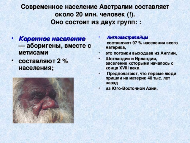 Современное население Австралии составляет около 20 млн. человек (!).  Оно состоит из двух групп: :     Англоавстралийцы Коренное население — аборигены, вместе с метисами  составляют 97 % населения всего материка, составляют 2 % населения;   это потомки выходцев из Англии, Шотландии и Ирландии, заселение которыми началось с конца XVIII века.  Предполагают, что первые люди пришли на материк 40 тыс. лет назад из Юго-Восточной Азии.  