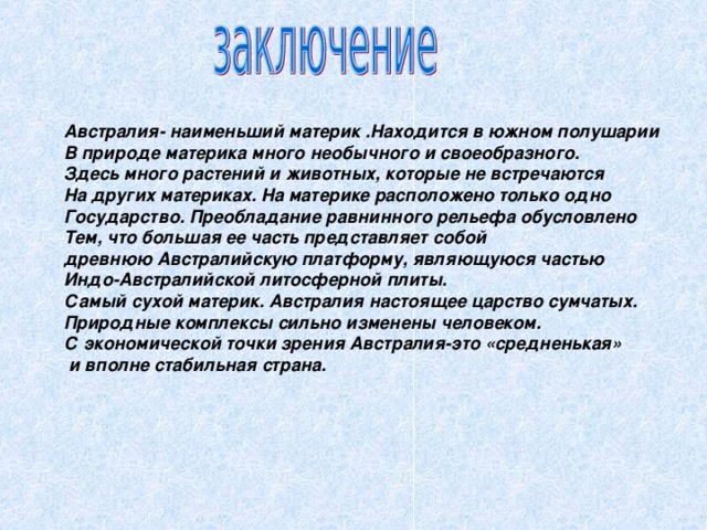 Австралия- наименьший материк .Находится в южном полушарии В природе материка много необычного и своеобразного. Здесь много растений и животных, которые не встречаются На других материках. На материке расположено только одно Государство. Преобладание равнинного рельефа обусловлено Тем, что большая ее часть представляет собой древнюю Австралийскую платформу, являющуюся частью Индо-Австралийской литосферной плиты. Самый сухой материк. Австралия настоящее царство сумчатых. Природные комплексы сильно изменены человеком. С экономической точки зрения Австралия-это «средненькая»  и вполне стабильная страна. 