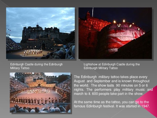 Edinburgh Castle during the Edinburgh Military Tattoo Lightshow at Edinburgh Castle during the Edinburgh Military Tattoo The Edinburgh military tattoo takes place every August and September and is known throughout the world. The show lasts 90 minutes on 5 or 6 nights. The performers play military music and march to it. 600 people take part in the show. At the same time as the tattoo, you can go to the famous Edinburgh festival. It was started in 1947. 