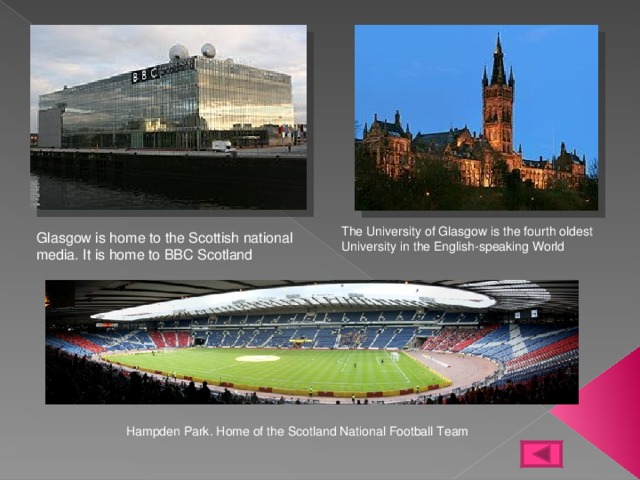 The University of Glasgow is the fourth oldest University in the English-speaking World Glasgow is home to the Scottish national media. It is home to BBC Scotland Hampden Park. Home of the Scotland National Football Team 