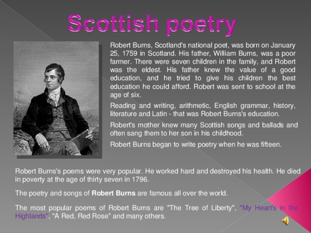Robert Burns, Scotland's national poet, was born on January 25, 1759 in Scotland. His father, William Burns, was a poor farmer. There were seven children in the family, and Robert was the eldest. His father knew the value of a good education, and he tried to give his children the best education he could afford. Robert was sent to school at the age of six. Reading and writing, arithmetic, English grammar, history, literature and Latin - that was Robert Burns's education. Robert's mother knew many Scottish songs and ballads and often sang them to her son in his childhood. Robert Burns began to write poetry when he was fifteen. Robert Burns's poems were very popular. He worked hard and destroyed his health. He died in poverty at the age of thirty seven in 1796. The poetry and songs of Robert Burns are famous all over the world. The most popular poems of Robert Burns are 