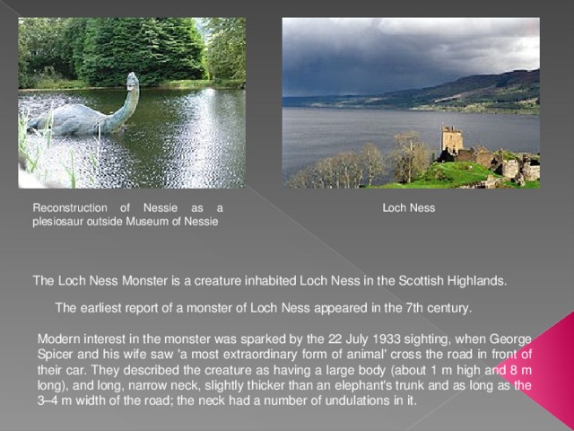 Reconstruction of Nessie as a plesiosaur outside Museum of Nessie Loch Ness The Loch Ness Monster is a creature inhabited Loch Ness in the Scottish Highlands. The earliest report of a monster of Loch Ness appeared in the 7th century. Modern interest in the monster was sparked by the 22 July 1933 sighting, when George Spicer and his wife saw 'a most extraordinary form of animal' cross the road in front of their car. They described the creature as having a large body (about 1 m high and 8 m long), and long, narrow neck, slightly thicker than an elephant's trunk and as long as the 3–4 m width of the road; the neck had a number of undulations in it. 