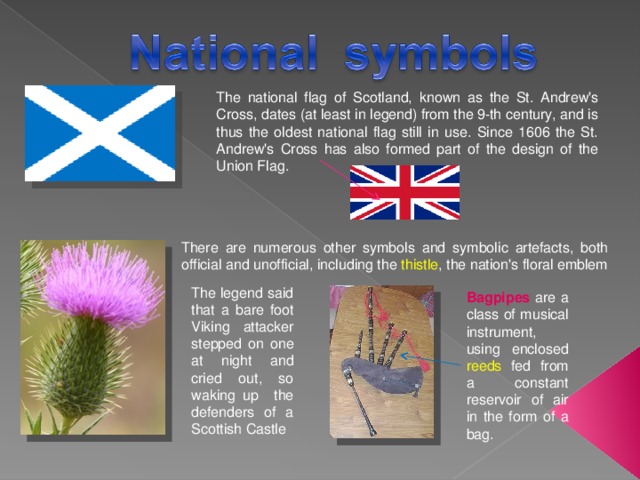 The national flag of Scotland, known as the St. Andrew's Cross, dates (at least in legend) from the 9-th century, and is thus the oldest national flag still in use. Since 1606 the St. Andrew's Cross has also formed part of the design of the Union Flag. There are numerous other symbols and symbolic artefacts, both official and unofficial, including the thistle , the nation's floral emblem The legend said that a bare foot Viking attacker stepped on one at night and cried out, so waking up the defenders of a Scottish Castle Bagpipes are a class of musical instrument, using enclosed reeds fed from a constant reservoir of air in the form of a bag. 