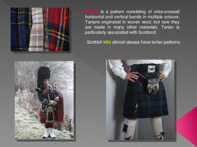 Tartan is a pattern consisting of criss-crossed horizontal and vertical bands in multiple colours. Tartans originated in woven wool, but now they are made in many other materials. Tartan is particularly associated with Scotland. Scottish kilts almost always have tartan patterns. 