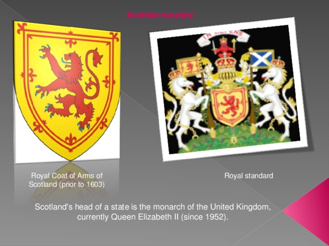 Scottish heraldry Royal Coat of Arms of Scotland (prior to 1603) Royal standard Scotland's head of a state is the monarch of the United Kingdom, currently Queen Elizabeth II (since 1952). 