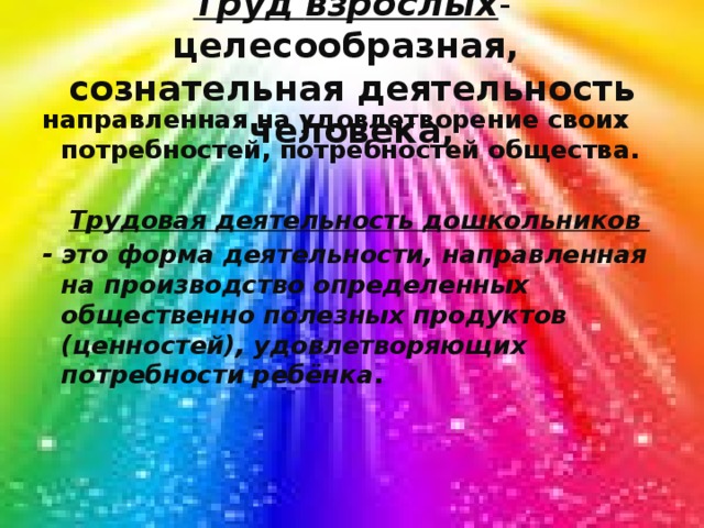 Труд   взрослых - целесообразная,  сознательная деятельность человека, направленная на удовлетворение своих потребностей, потребностей общества.   Трудовая деятельность дошкольников - это форма деятельности, направленная на производство определенных общественно полезных продуктов (ценностей), удовлетворяющих потребности ребёнка .   
