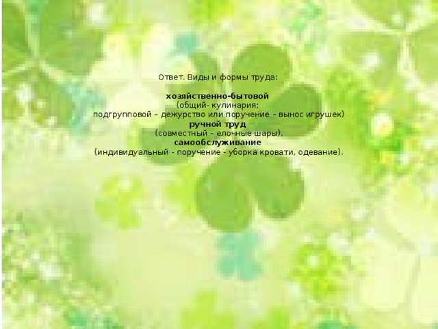       Ответ. Виды и формы труда:   хозяйственно-бытовой  (общий- кулинария;  подгрупповой – дежурство или поручение – вынос игрушек)  ручной труд  (совместный – елочные шары),  самообслуживание  (индивидуальный - поручение - уборка кровати, одевание).    