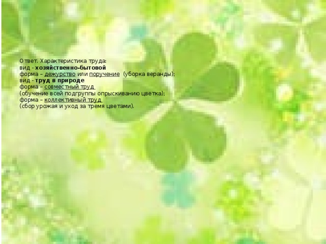        Ответ. Характеристика труда:  вид - хозяйственно-бытовой  форма – дежурство или поручение (уборка веранды);  вид - труд в природе  форма – совместный труд  (обучение всей подгруппы опрыскиванию цветка);  форма – коллективный труд   (сбор урожая и уход за тремя цветами).     