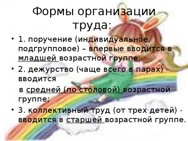Формы организации труда: 1. поручение (индивидуальное, подгрупповое) – впервые вводится в младшей возрастной группе; 2. дежурство (чаще всего в парах) - вводится  в средней (по столовой) возрастной группе; 3. коллективный труд (от трех детей) - вводится в старшей возрастной группе.  