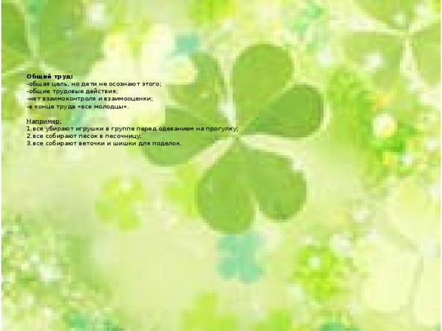       Общий труд:  -общая цель, но дети не осознают этого;  -общие трудовые действия;  -нет взаимоконтроля и взаимооценки;  -в конце труда «все молодцы».   Например:   1.все убирают игрушки в группе перед одеванием на прогулку;  2.все собирают песок в песочницу;  3.все собирают веточки и шишки для поделок.     