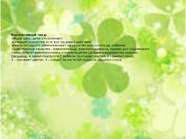       Коллективный труд:  -общая цель, дети это осознают;  -в каждой подгруппе есть все трудовые действия;  -результат одного ребенка влияет на качество результата др. ребенка;  -нравственные качества – взаимопомощь, взаимоподдержка, пример для подражания;  -присутствует взаимоконтроль и взаимооценка (дифференцированная оценка)  Например: в одной подгруппе 1 ребенок протирает листья, 2 – рыхлит почву,  3 – поливает цветок, 4 – следит за чистотой поддона горшка и стола.     