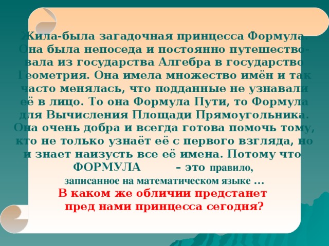    Жила-была загадочная принцесса Формула. Она была непоседа и постоянно путешество- вала из государства Алгебра в государство Геометрия. Она имела множество имён и так часто менялась, что подданные не узнавали её в лицо. То она Формула Пути, то Формула для Вычисления Площади Прямоугольника. Она очень добра и всегда готова помочь тому, кто не только узнаёт её с первого взгляда, но и знает наизусть все её имена. Потому что ФОРМУЛА  – это правило, записанное на математическом языке … В каком же обличии предстанет пред нами принцесса сегодня?    