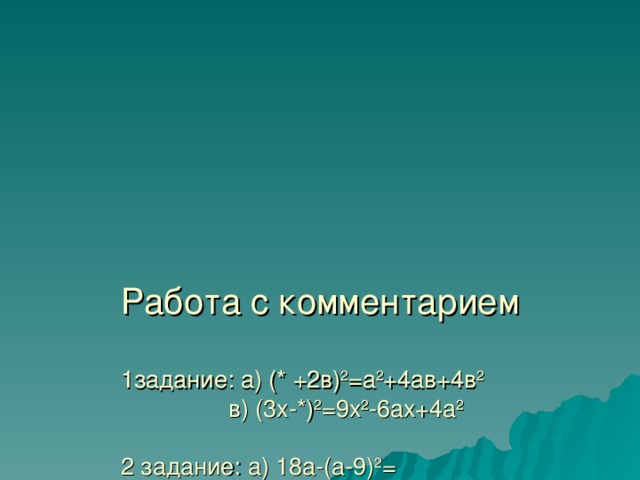       Работа с комментарием   1задание: а) (* +2в) 2 =а 2 +4ав+4в 2  в) (3х-*) 2 =9х 2 -6ах+4а 2   2 задание: а) 18а-(а-9) 2 =  в)(а-2 b ) 2 -4 b 2 =   3 задание: а) ( b -4) 2 +( b -1)(2- b )=  в) (2а+5) 2 – 5(4а+5)= 