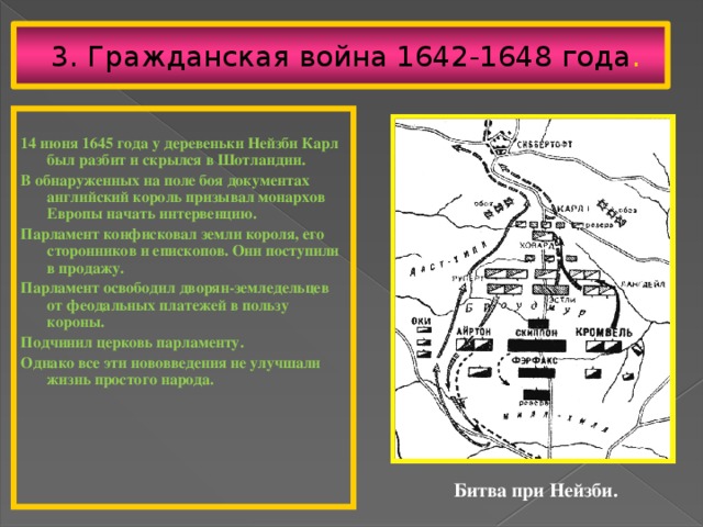 3. Гражданская война 1642-1648 года . 14 июня 1645 года у деревеньки Нейзби Карл был разбит и скрылся в Шотландии. В обнаруженных на поле боя документах английский король призывал монархов Европы начать интервенцию. Парламент конфисковал земли короля, его сторонников и епископов. Они поступили в продажу. Парламент освободил дворян-земледельцев от феодальных платежей в пользу короны. Подчинил церковь парламенту. Однако все эти нововведения не улучшали жизнь простого народа.  Битва при Нейзби. 