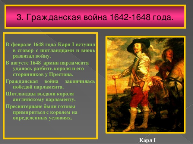 3. Гражданская война 1642-1648 года.  В феврале 1648 года Карл I вступил в сговор с шотландцами и вновь развязал войну. В августе 1648 армии парламента удалось разбить короля и его сторонников у Престона. Гражданская война закончилась победой парламента. Шотландцы выдали короля английскому парламенту. Пресвитериане были готовы примириться с королем на определенных условиях. Карл I 