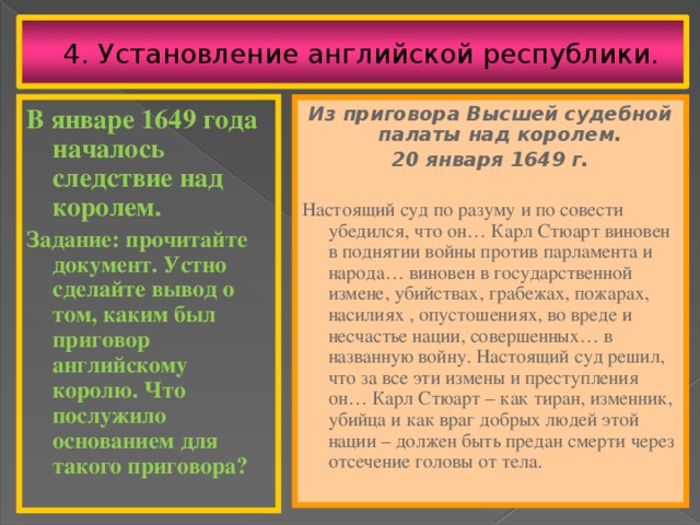 4. Установление английской республики. Из приговора Высшей судебной палаты над королем. В январе 1649 года началось следствие над королем. 20 января 1649 г. Задание: прочитайте документ. Устно сделайте вывод о том, каким был приговор английскому королю. Что послужило основанием для такого приговора?  Настоящий суд по разуму и по совести убедился, что он… Карл Стюарт виновен в поднятии войны против парламента и народа… виновен в государственной измене, убийствах, грабежах, пожарах, насилиях , опустошениях, во вреде и несчастье нации, совершенных… в названную войну. Настоящий суд решил, что за все эти измены и преступления он… Карл Стюарт – как тиран, изменник, убийца и как враг добрых людей этой нации – должен быть предан смерти через отсечение головы от тела. 