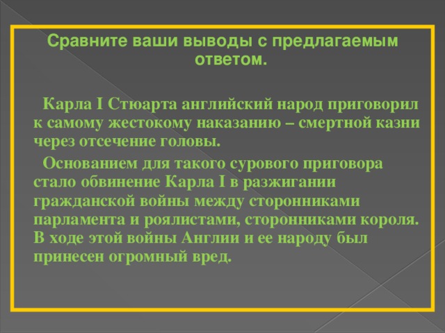 Сравните ваши выводы с предлагаемым ответом.   Карла I Стюарта английский народ приговорил к самому жестокому наказанию – смертной казни через отсечение головы.  Основанием для такого сурового приговора стало обвинение Карла I в разжигании гражданской войны между сторонниками парламента и роялистами, сторонниками короля. В ходе этой войны Англии и ее народу был принесен огромный вред. 