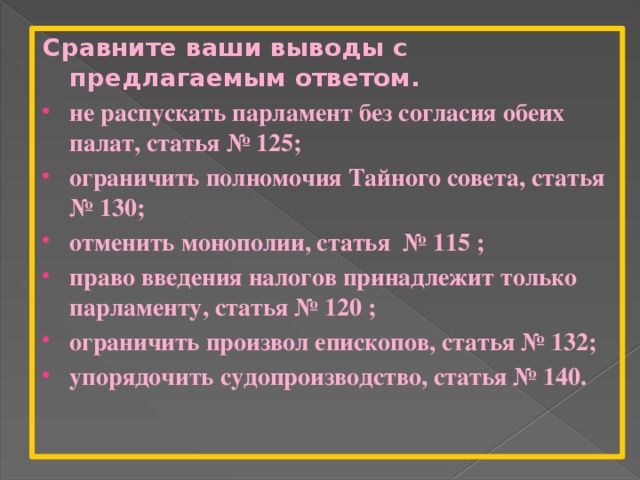 Сравните ваши выводы с предлагаемым ответом. не распускать парламент без согласия обеих палат, статья № 125; ограничить полномочия Тайного совета, статья № 130; отменить монополии, статья № 115 ; право введения налогов принадлежит только парламенту, статья № 120 ; ограничить произвол епископов, статья № 132; упорядочить судопроизводство, статья № 140. 