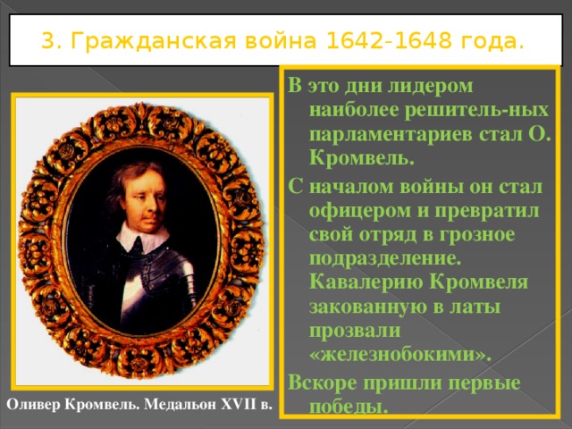 3. Гражданская война 1642-1648 года. В это дни лидером наиболее решитель-ных парламентариев стал О. Кромвель. С началом войны он стал офицером и превратил свой отряд в грозное подразделение. Кавалерию Кромвеля закованную в латы прозвали «железнобокими». Вскоре пришли первые победы. Оливер Кромвель. Медальон XVII в. 