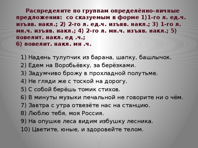  Распределите по группам определённо-личные предложения: со сказуемым в форме 1)1-го л. ед.ч. изъяв. накл.; 2) 2-го л. ед.ч. изъяв. накл.; 3) 1-го л. мн.ч. изъяв. накл.; 4) 2-го л. мн.ч. изъяв. накл.; 5) повелит. накл. ед .ч.;  6) повелит. накл. мн .ч. 1) Надень тулупчик из барана, шапку, башлычок. 2) Едем на Воробьёвку, за берёзками. 3) Задумчиво брожу в прохладной полутьме. 4) Не гляди же с тоской на дорогу. 5) С собой берёшь томик стихов. 6) В минуты музыки печальной не говорите ни о чём. 7) Завтра с утра отвезёте нас на станцию. 8) Люблю тебя, моя Россия. 9) На опушке леса видим избушку лесника. 10) Цветите, юные, и здоровейте телом. 