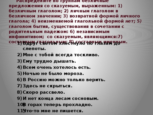  Распределите по группам безличные предложения со сказуемым, выраженным: 1) безличным глаголом; 2) личным глаголом в безличном значении; 3) возвратной формой личного глагола; 4) неизменяемой глагольной формой нет; 5) глаголом бытия, существования в сочетании с родительным падежом: 6) независимым инфинитивом; со сказуемым, являющимся:7) составным глагольным; 8) составным именным. Вдруг светом хлестнуло по глазам до слепоты. Мне с тобой всегда тоскливо. Ему трудно дышать. Всем очень хотелось есть. Ночью не было мороза. В Россию можно только верить. Здесь не скрыться. Скоро рассвело. И нет конца лесам сосновым. В горах теперь прохладно. Что-то мне не пишется. 