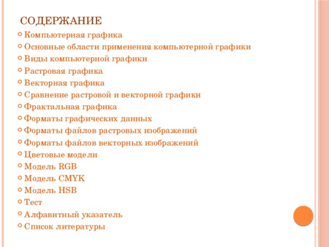 Содержание   Компьютерная графика Основные области применения компьютерной графики Виды компьютерной графики Растровая графика Векторная графика Сравнение растровой и векторной графики Фрактальная графика Форматы графических данных Форматы файлов растровых изображений Форматы файлов векторных изображений Цветовые модели Модель RGB Модель CMYK Модель HSB Тест Алфавитный указатель Список литературы 