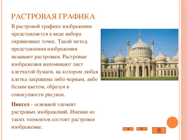 Растровая графика   В растровой графике изображение представляется в виде набора окрашенных точек. Такой метод представления изображения называют растровым. Растровые изображения напоминают лист клетчатой бумаги, на котором любая клетка закрашена либо черным, либо белым цветом, образуя в совокупности рисунок. Пиксел - основной элемент растровых изображений. Именно из таких элементов состоит растровое изображение. 