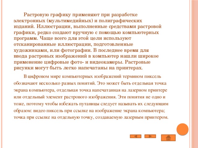  Растровую графику применяют при разработке электронных (мультимедийных) и полиграфических изданий. Иллюстрации, выполненные средствами растровой графики, редко создают вручную с помощью компьютерных программ. Чаще всего для этой цели используют отсканированные иллюстрации, подготовленные художниками, или фотографии. В последнее время для ввода растровых изображений в компьютер нашли широкое применение цифровые фото- и видеокамеры. Растровые рисунки могут быть легко напечатаны на принтерах.  В цифровом мире компьютерных изображений термином пиксель обозначают несколько разных понятий. Это может быть отдельная точка экрана компьютера, отдельная точка напечатанная на лазерном принтере или отдельный элемент растрового изображения. Эти понятия не одно и тоже, поэтому чтобы избежать путаницы следует называть их следующим образом: видео пиксель при ссылке на изображение экрана компьютера; точка при ссылке на отдельную точку, создаваемую лазерным принтером. 