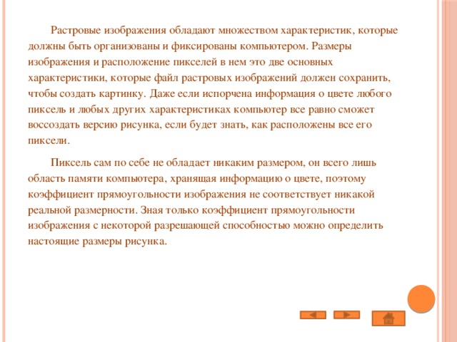  Растровые изображения обладают множеством характеристик, которые должны быть организованы и фиксированы компьютером. Размеры изображения и расположение пикселей в нем это две основных характеристики, которые файл растровых изображений должен сохранить, чтобы создать картинку. Даже если испорчена информация о цвете любого пиксель и любых других характеристиках компьютер все равно сможет воссоздать версию рисунка, если будет знать, как расположены все его пиксели.  Пиксель сам по себе не обладает никаким размером, он всего лишь область памяти компьютера, хранящая информацию о цвете, поэтому коэффициент прямоугольности изображения не соответствует никакой реальной размерности. Зная только коэффициент прямоугольности изображения с некоторой разрешающей способностью можно определить настоящие размеры рисунка. 