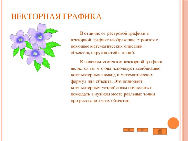 Векторная графика    В отличие от растровой графики в векторной графике изображение строится с помощью математических описаний объектов, окружностей и линий.  Ключевым моментом векторной графики является то, что она использует комбинацию компьютерных команд и математических формул для объекта. Это позволяет компьютерным устройствам вычислять и помещать в нужном месте реальные точки при рисовании этих объектов. 