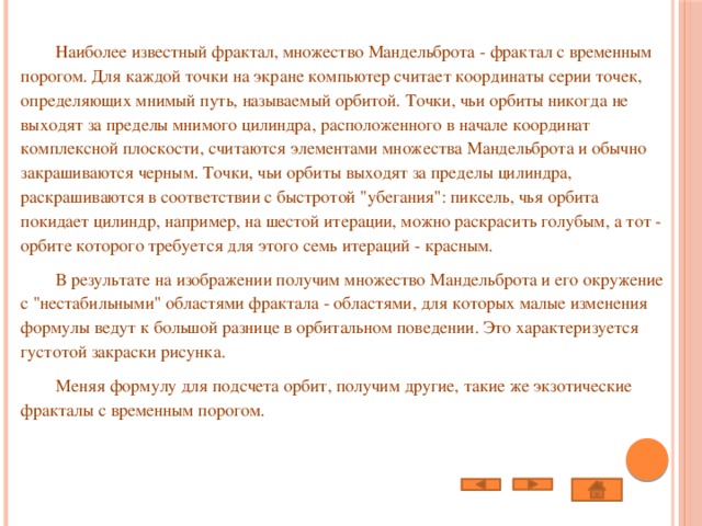  Наиболее известный фрактал, множество Мандельброта - фрактал с временным порогом. Для каждой точки на экране компьютер считает координаты серии точек, определяющих мнимый путь, называемый орбитой. Точки, чьи орбиты никогда не выходят за пределы мнимого цилиндра, расположенного в начале координат комплексной плоскости, считаются элементами множества Мандельброта и обычно закрашиваются черным. Точки, чьи орбиты выходят за пределы цилиндра, раскрашиваются в соответствии с быстротой 